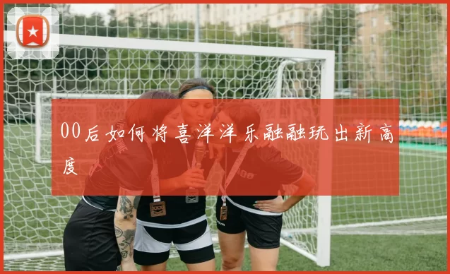 00后如何将喜洋洋乐融融玩出新高度